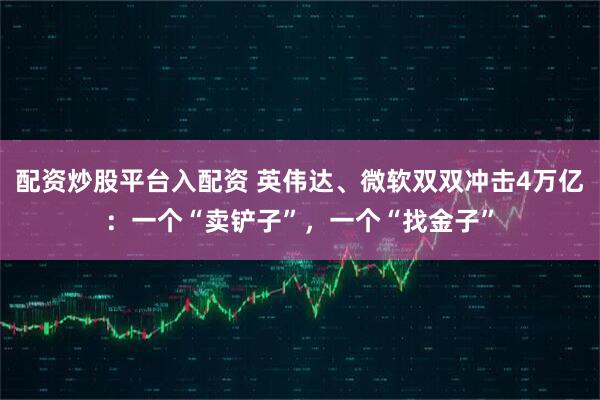 配资炒股平台入配资 英伟达、微软双双冲击4万亿：一个“卖铲子”，一个“找金子”