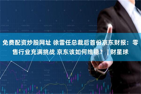 免费配资炒股网址 徐雷任总裁后首份京东财报：零售行业充满挑战 京东该如何维稳？ | 财星球