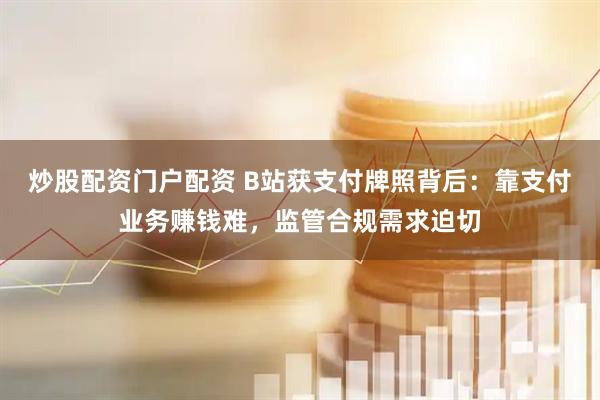炒股配资门户配资 B站获支付牌照背后：靠支付业务赚钱难，监管合规需求迫切