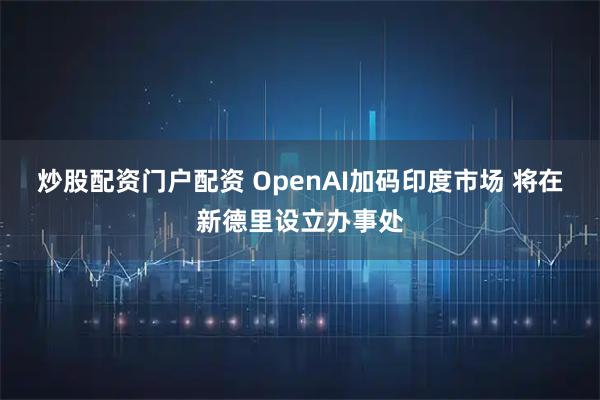 炒股配资门户配资 OpenAI加码印度市场 将在新德里设立办事处