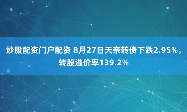 炒股配资门户配资 8月27日天奈转债下跌2.95%，转股溢价率139.2%