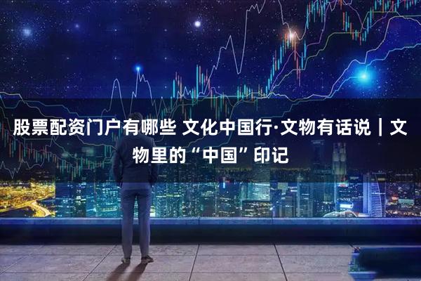 股票配资门户有哪些 文化中国行·文物有话说｜文物里的“中国”印记