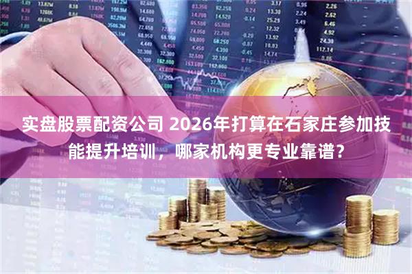 实盘股票配资公司 2026年打算在石家庄参加技能提升培训，哪家机构更专业靠谱？