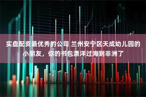 实盘配资最优秀的公司 兰州安宁区天成幼儿园的小朋友，你的书包漂洋过海到非洲了