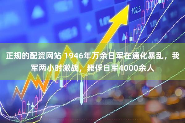 正规的配资网站 1946年万余日军在通化暴乱，我军两小时激战，毙俘日军4000余人