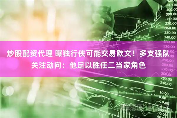 炒股配资代理 曝独行侠可能交易欧文！多支强队关注动向：他足以胜任二当家角色