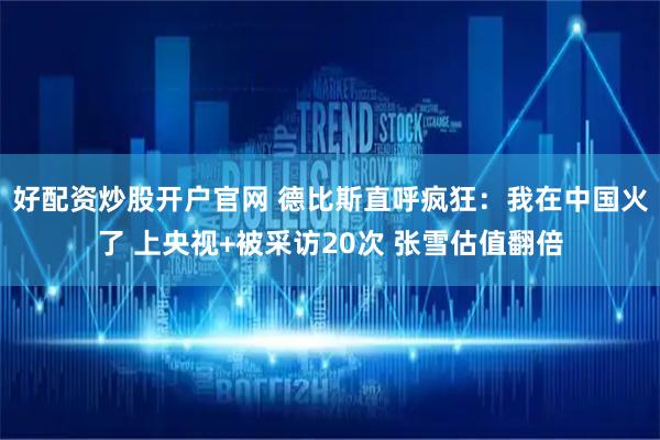 好配资炒股开户官网 德比斯直呼疯狂：我在中国火了 上央视+被采访20次 张雪估值翻倍