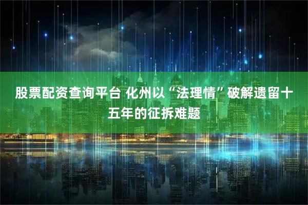 股票配资查询平台 化州以“法理情”破解遗留十五年的征拆难题