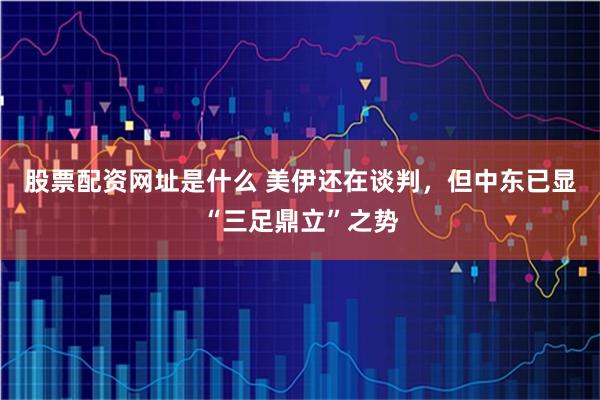 股票配资网址是什么 美伊还在谈判，但中东已显“三足鼎立”之势