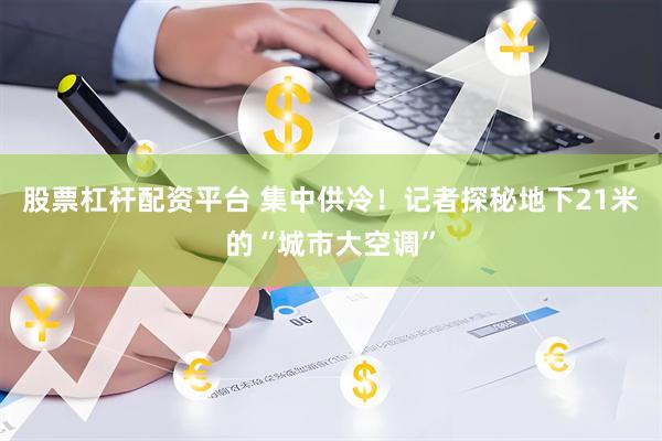 股票杠杆配资平台 集中供冷！记者探秘地下21米的“城市大空调”