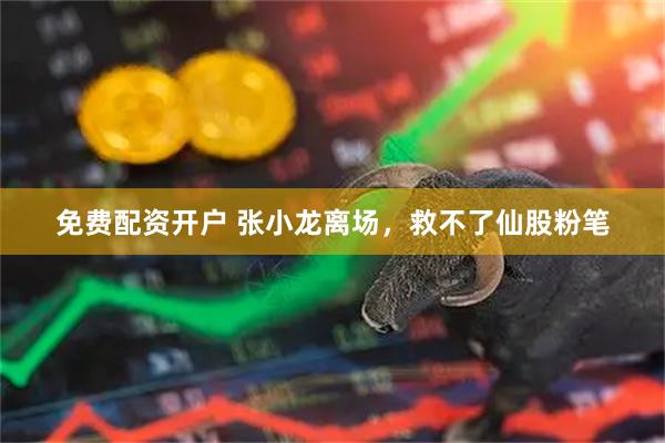 免费配资开户 张小龙离场,救不了仙股粉笔